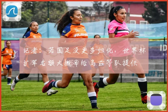 记者：若国足没更多归化，世界杯扩军名额大概率给乌兹等队提供