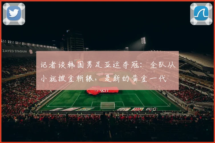 记者谈韩国男足亚运夺冠：全队从小就披金斩银，是新的黄金一代