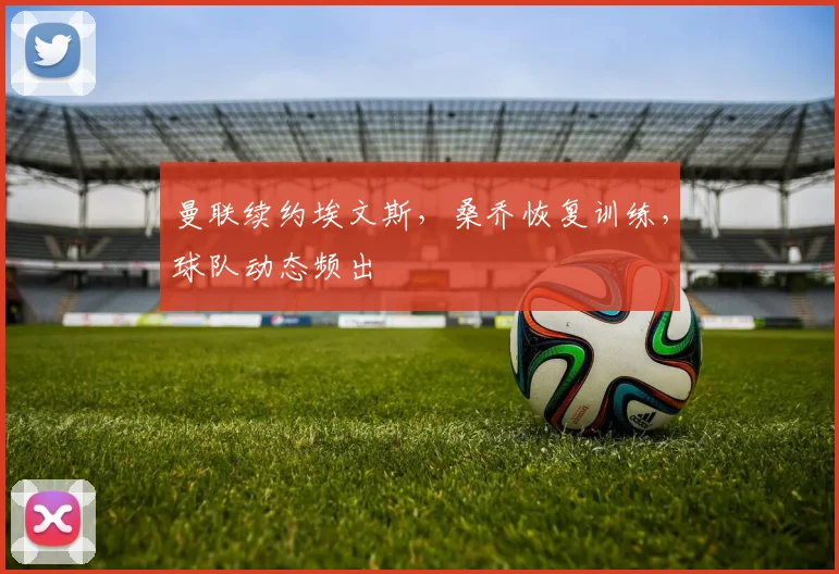 曼联续约埃文斯，桑乔恢复训练，球队动态频出