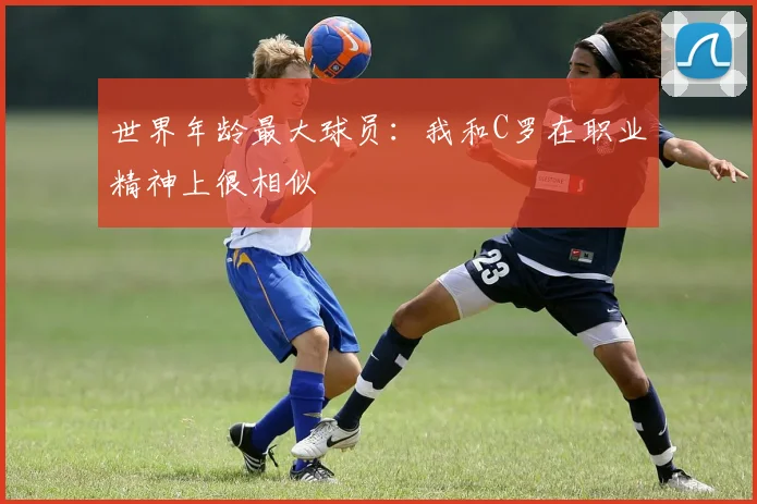 世界年龄最大球员：我和C罗在职业精神上很相似