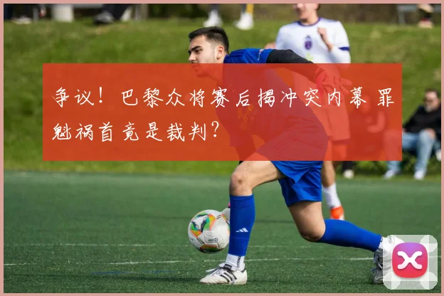 争议！巴黎众将赛后揭冲突内幕 罪魁祸首竟是裁判？