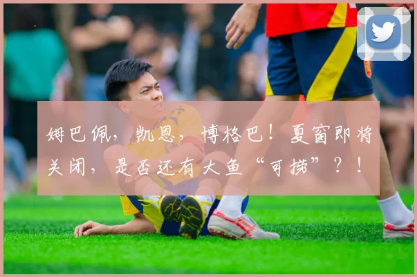 姆巴佩，凯恩，博格巴！夏窗即将关闭，是否还有大鱼“可捞”？！