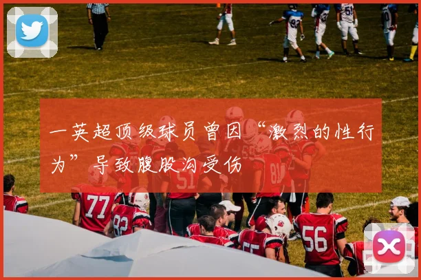 一英超顶级球员曾因“激烈的性行为”导致腹股沟受伤