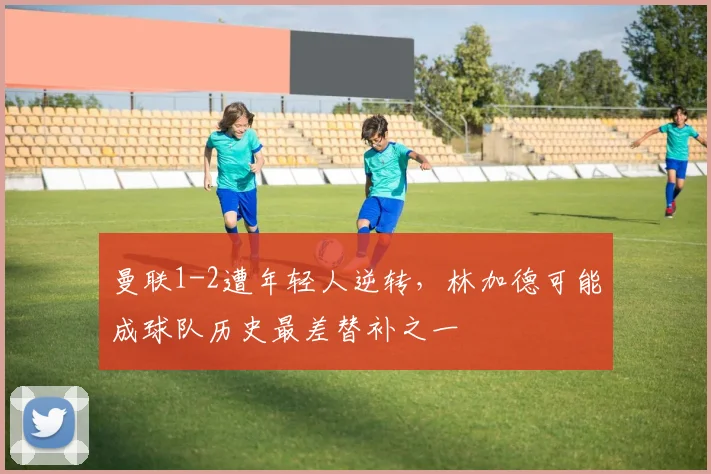 曼联1-2遭年轻人逆转，林加德可能成球队历史最差替补之一