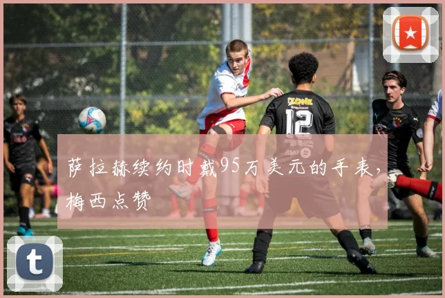 萨拉赫续约时戴95万美元的手表，梅西点赞