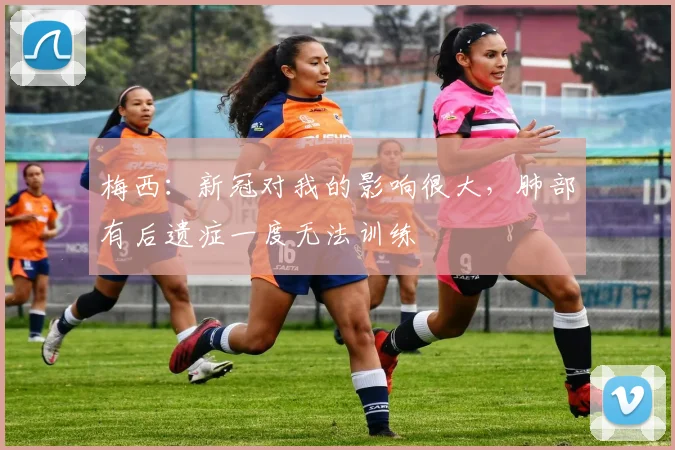 梅西：新冠对我的影响很大，肺部有后遗症一度无法训练