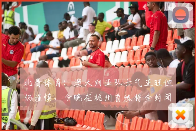北青体育：澳大利亚队士气正旺但仍谨慎，今晚在杭州首练将全封闭