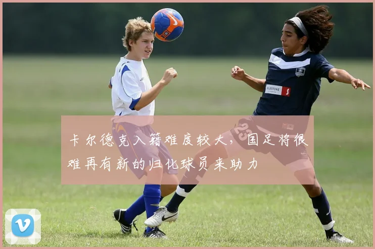 卡尔德克入籍难度较大，国足将很难再有新的归化球员来助力