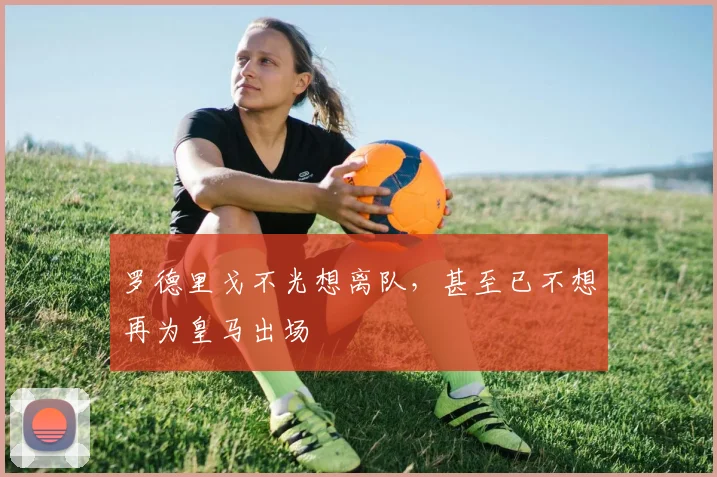 罗德里戈不光想离队，甚至已不想再为皇马出场