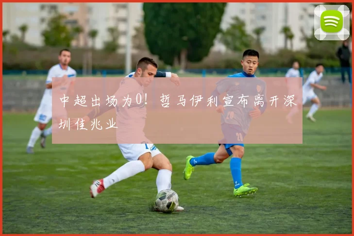 中超出场为0！哲马伊利宣布离开深圳佳兆业