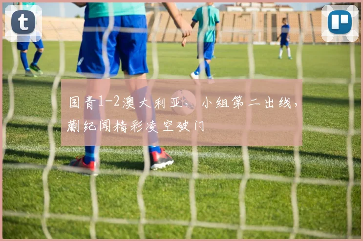 国青1-2澳大利亚，小组第二出线，蒯纪闻精彩凌空破门