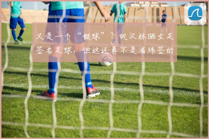 又是一个“假球”？巩汉林晒女足签名足球，但这还真不是浦玮签的