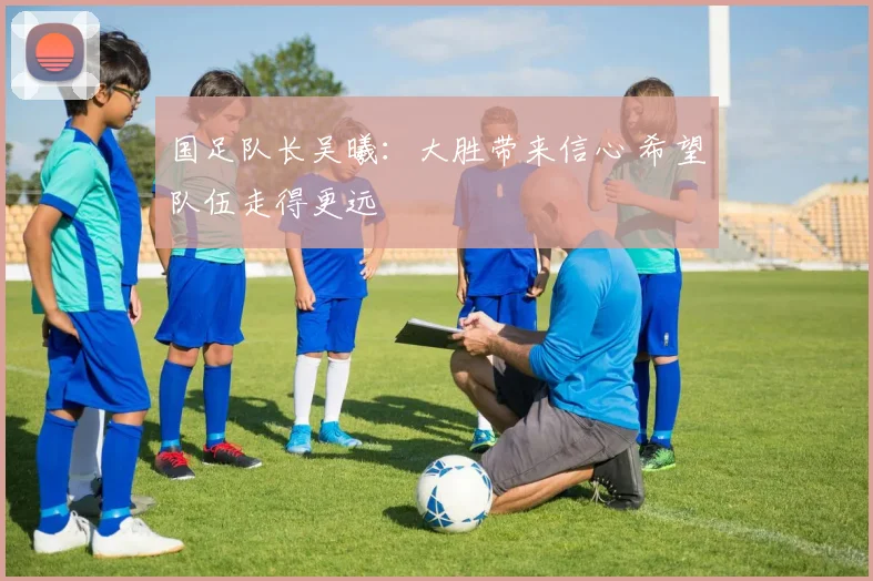 国足队长吴曦：大胜带来信心 希望队伍走得更远