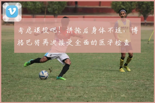 考虑退役吧！拼抢后身体不适，博格巴将再次接受全面的医学检查