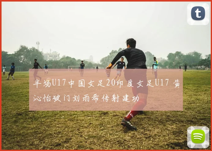 半场U17中国女足20印度女足U17 黄沁怡破门刘雨希传射建功