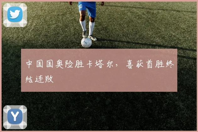 中国国奥险胜卡塔尔，喜获首胜终结连败
