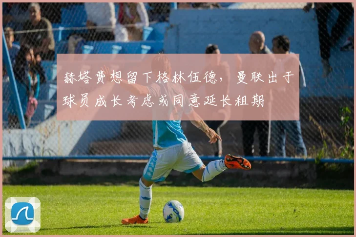 赫塔费想留下格林伍德，曼联出于球员成长考虑或同意延长租期