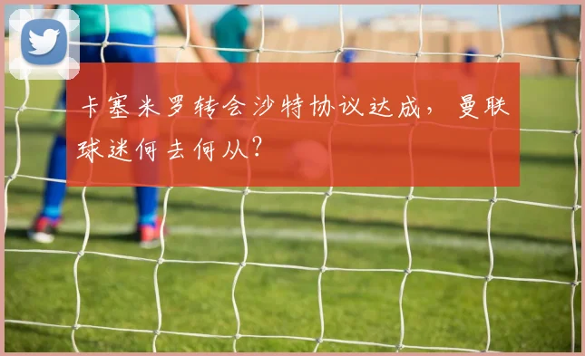 卡塞米罗转会沙特协议达成，曼联球迷何去何从？