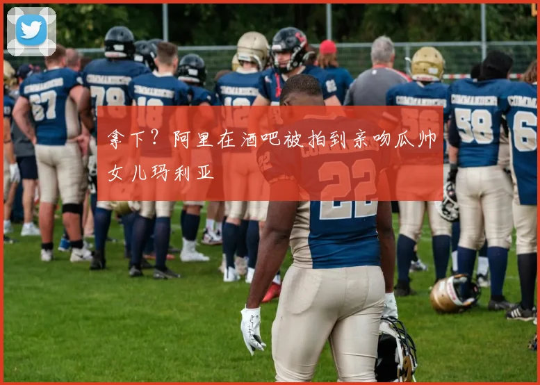拿下？阿里在酒吧被拍到亲吻瓜帅女儿玛利亚