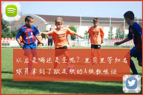 以后是嗨还是圣呢？里贝里等知名球员拿到了欧足联的A级教练证
