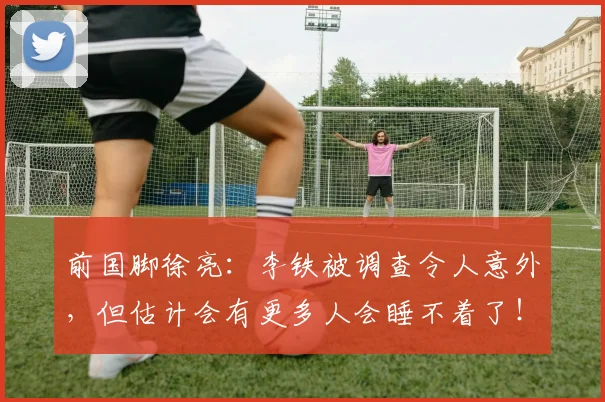 前国脚徐亮：李铁被调查令人意外，但估计会有更多人会睡不着了！