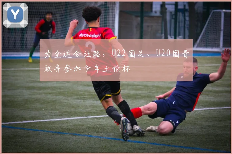 为全运会让路，U22国足、U20国青放弃参加今年土伦杯