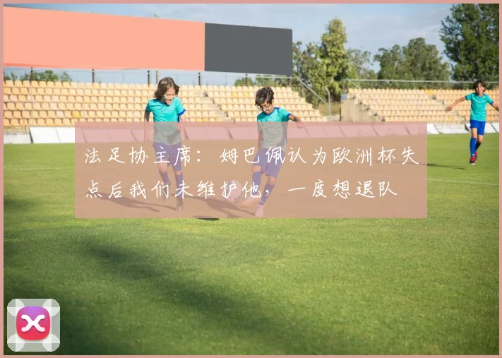 法足协主席：姆巴佩认为欧洲杯失点后我们未维护他，一度想退队
