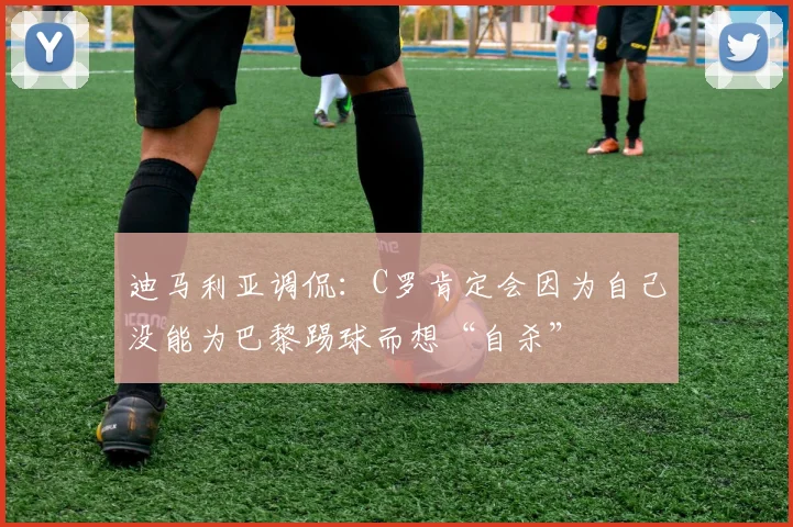 迪马利亚调侃：C罗肯定会因为自己没能为巴黎踢球而想“自杀”
