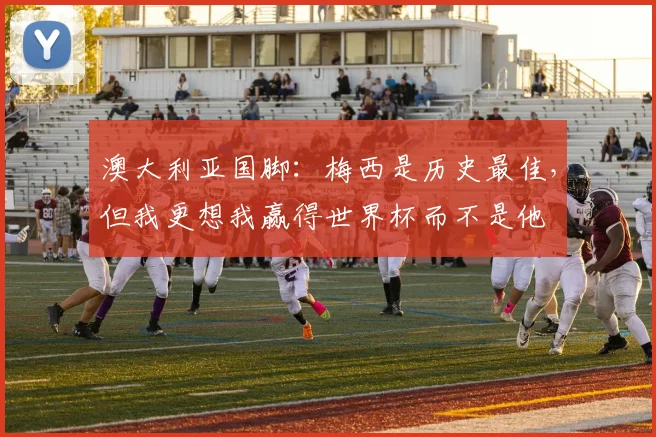 澳大利亚国脚：梅西是历史最佳，但我更想我赢得世界杯而不是他