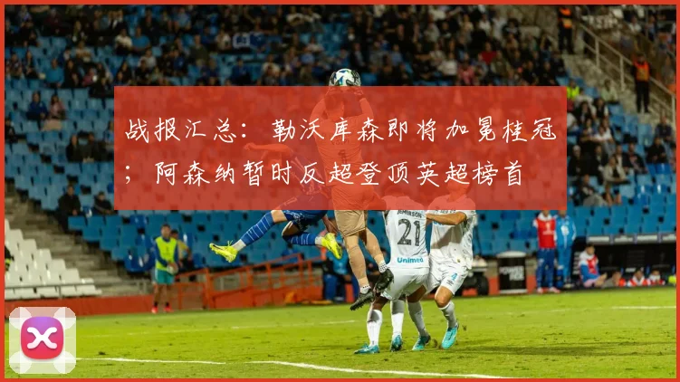 战报汇总：勒沃库森即将加冕桂冠；阿森纳暂时反超登顶英超榜首