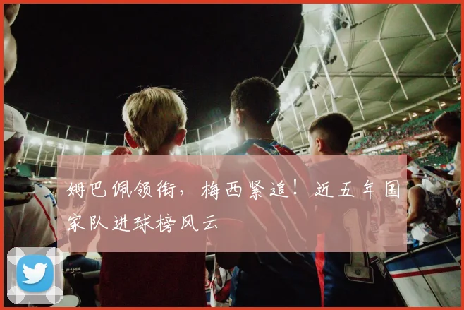 姆巴佩领衔，梅西紧追！近五年国家队进球榜风云
