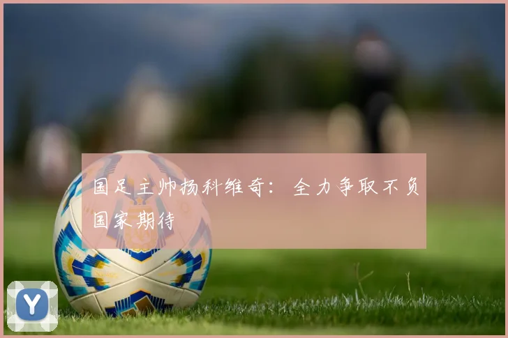 国足主帅扬科维奇：全力争取不负国家期待