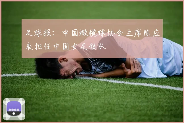 足球报：中国橄榄球协会主席陈应表担任中国女足领队