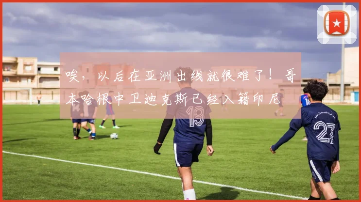 唉，以后在亚洲出线就很难了！哥本哈根中卫迪克斯已经入籍印尼