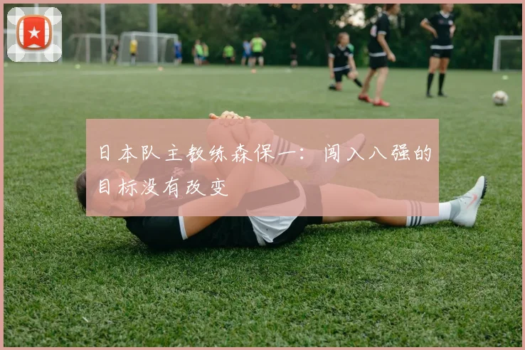 日本队主教练森保一：闯入八强的目标没有改变