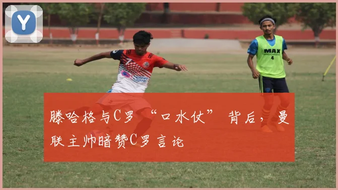 滕哈格与C罗 “口水仗” 背后，曼联主帅暗赞C罗言论