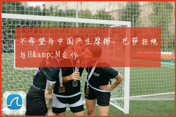 不希望与中国产生摩擦，巴萨拒绝与H&M合作